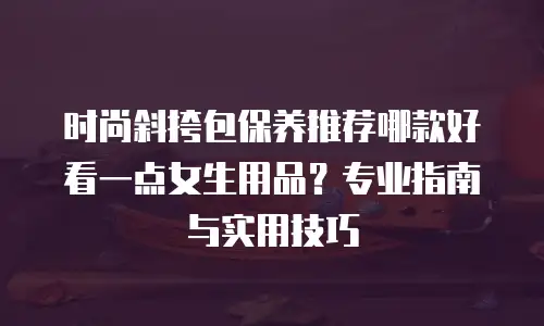 时尚斜挎包保养推荐哪款好看一点女生用品？专业指南与实用技巧