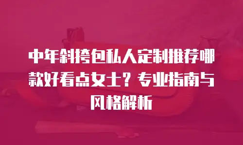 中年斜挎包私人定制推荐哪款好看点女士？专业指南与风格解析