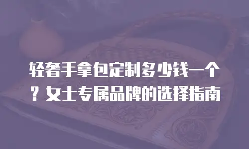 轻奢手拿包定制多少钱一个？女士专属品牌的选择指南