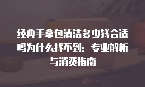 经典手拿包清洁多少钱合适吗为什么找不到：专业解析与消费指南