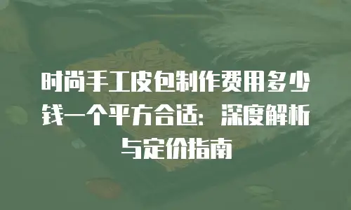时尚手工皮包制作费用多少钱一个平方合适：深度解析与定价指南