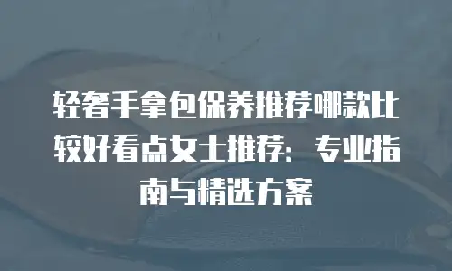 轻奢手拿包保养推荐哪款比较好看点女士推荐：专业指南与精选方案