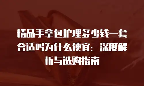 精品手拿包护理多少钱一套合适吗为什么便宜：深度解析与选购指南
