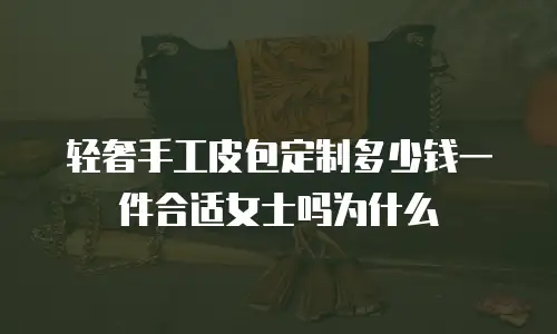 轻奢手工皮包定制多少钱一件合适女士吗为什么