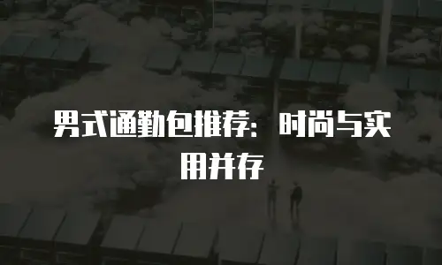 男式通勤包推荐：时尚与实用并存