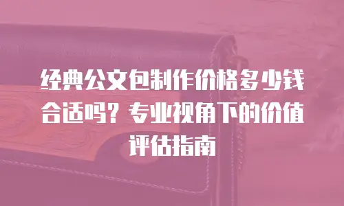 经典公文包制作价格多少钱合适吗？专业视角下的价值评估指南