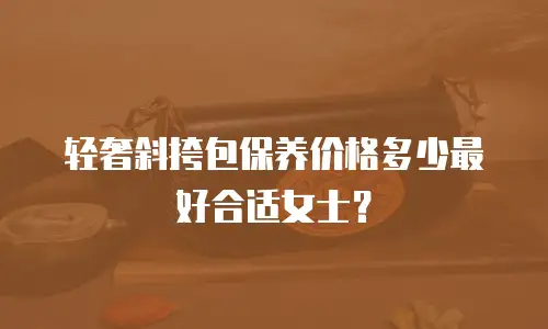 轻奢斜挎包保养价格多少最好合适女士？