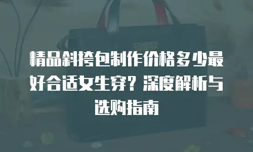 精品斜挎包制作价格多少最好合适女生穿？深度解析与选购指南