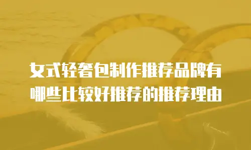 女式轻奢包制作推荐品牌有哪些比较好推荐的推荐理由