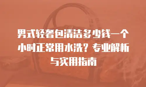 男式轻奢包清洁多少钱一个小时正常用水洗？专业解析与实用指南