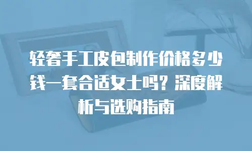 轻奢手工皮包制作价格多少钱一套合适女士吗？深度解析与选购指南