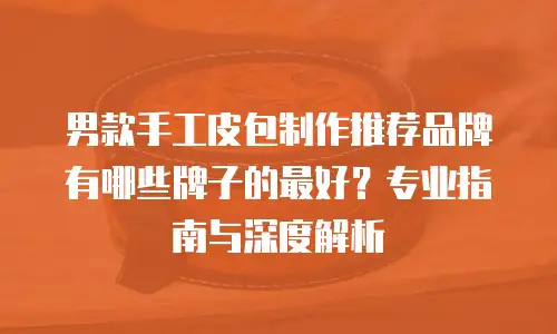 男款手工皮包制作推荐品牌有哪些牌子的最好？专业指南与深度解析
