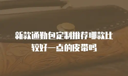 新款通勤包定制推荐哪款比较好一点的皮带吗