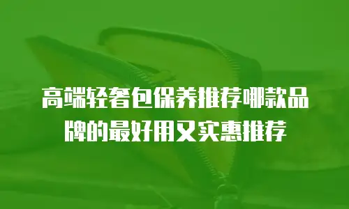 高端轻奢包保养推荐哪款品牌的最好用又实惠推荐