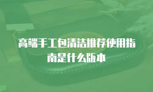 高端手工包清洁推荐使用指南是什么版本