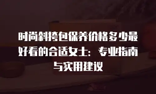 时尚斜挎包保养价格多少最好看的合适女士：专业指南与实用建议