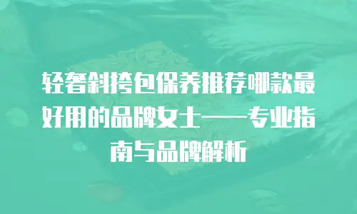 轻奢斜挎包保养推荐哪款最好用的品牌女士——专业指南与品牌解析