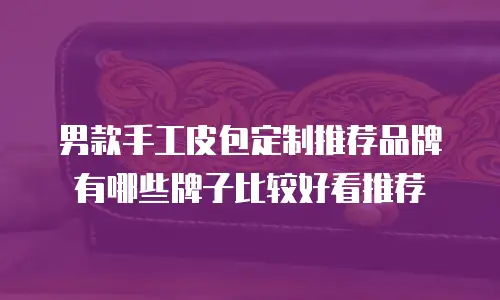 男款手工皮包定制推荐品牌有哪些牌子比较好看推荐