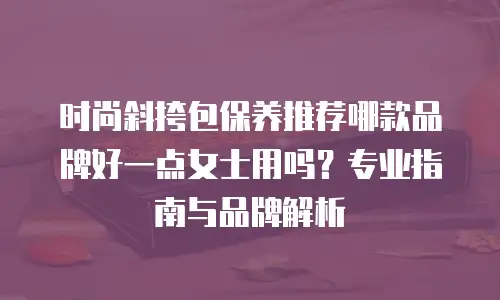 时尚斜挎包保养推荐哪款品牌好一点女士用吗？专业指南与品牌解析