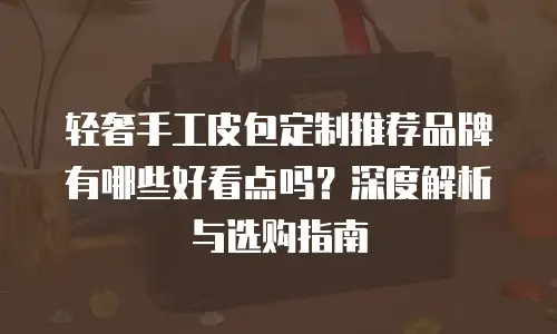 轻奢手工皮包定制推荐品牌有哪些好看点吗？深度解析与选购指南