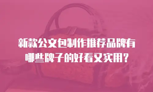 新款公文包制作推荐品牌有哪些牌子的好看又实用？