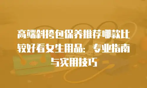 高端斜挎包保养推荐哪款比较好看女生用品：专业指南与实用技巧