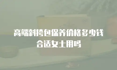 高端斜挎包保养价格多少钱合适女士用吗