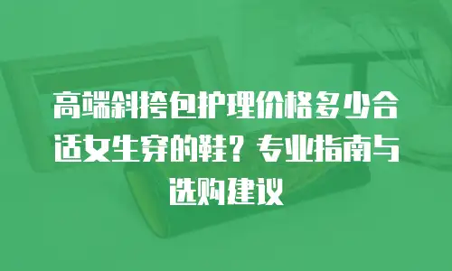 高端斜挎包护理价格多少合适女生穿的鞋？专业指南与选购建议