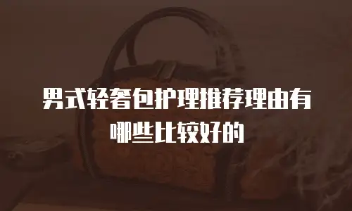 男式轻奢包护理推荐理由有哪些比较好的