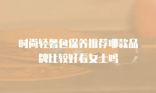 时尚轻奢包保养推荐哪款品牌比较好看女士吗
