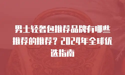男士轻奢包推荐品牌有哪些推荐的推荐？2024年全球优选指南