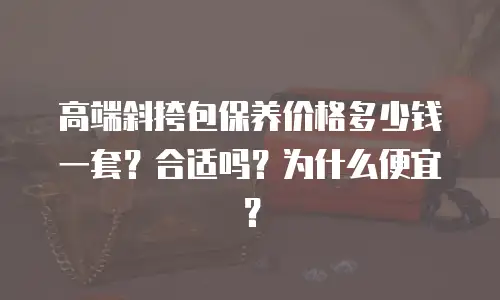 高端斜挎包保养价格多少钱一套？合适吗？为什么便宜？