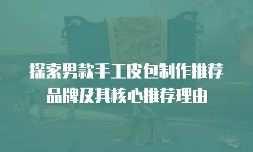 探索男款手工皮包制作推荐品牌及其核心推荐理由