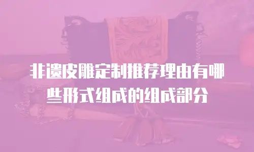 非遗皮雕定制推荐理由有哪些形式组成的组成部分