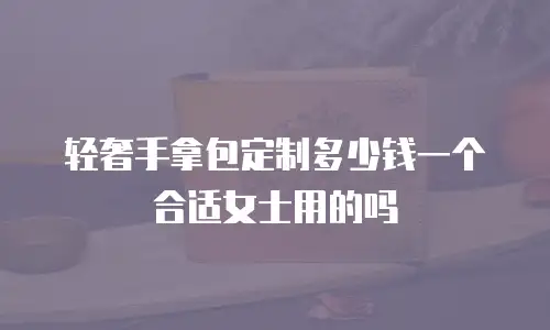 轻奢手拿包定制多少钱一个合适女士用的吗