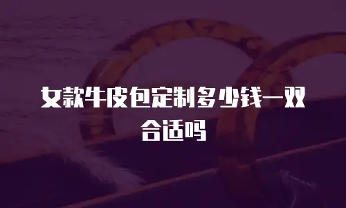 女款牛皮包定制多少钱一双合适吗