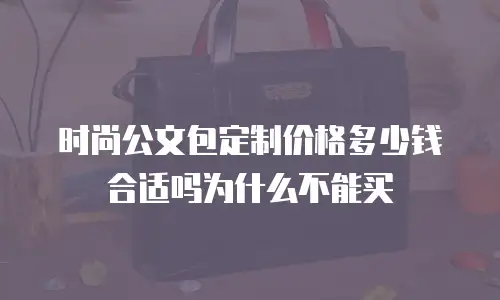 时尚公文包定制价格多少钱合适吗为什么不能买