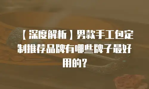 【深度解析】男款手工包定制推荐品牌有哪些牌子最好用的？