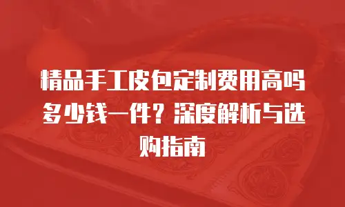 精品手工皮包定制费用高吗多少钱一件？深度解析与选购指南