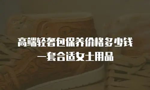 高端轻奢包保养价格多少钱一套合适女士用品
