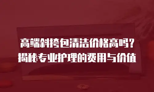 高端斜挎包清洁价格高吗？揭秘专业护理的费用与价值
