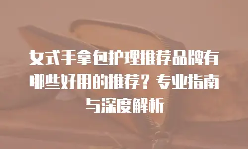 女式手拿包护理推荐品牌有哪些好用的推荐？专业指南与深度解析