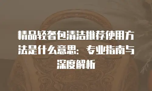 精品轻奢包清洁推荐使用方法是什么意思：专业指南与深度解析