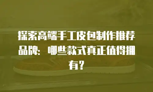 探索高端手工皮包制作推荐品牌：哪些款式真正值得拥有？