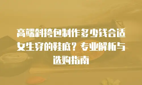 高端斜挎包制作多少钱合适女生穿的鞋底？专业解析与选购指南