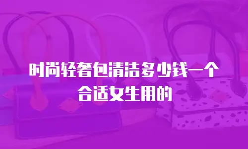 时尚轻奢包清洁多少钱一个合适女生用的