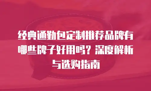 经典通勤包定制推荐品牌有哪些牌子好用吗？深度解析与选购指南