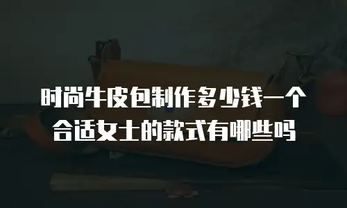 时尚牛皮包制作多少钱一个合适女士的款式有哪些吗