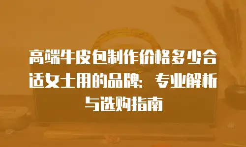 高端牛皮包制作价格多少合适女士用的品牌：专业解析与选购指南