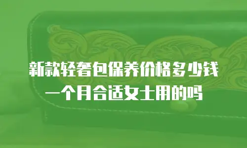新款轻奢包保养价格多少钱一个月合适女士用的吗